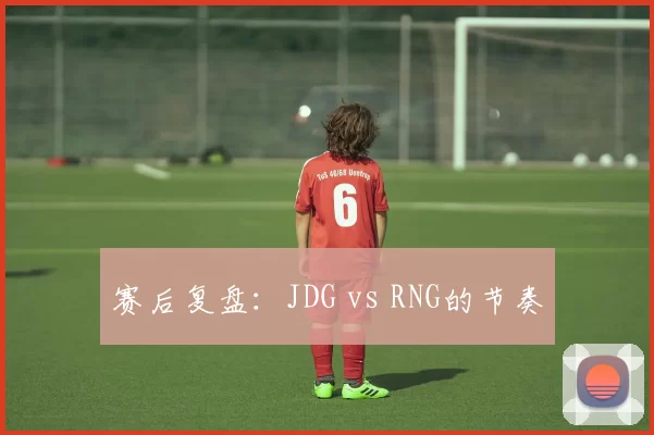 赛后复盘：JDG vs RNG的节奏
