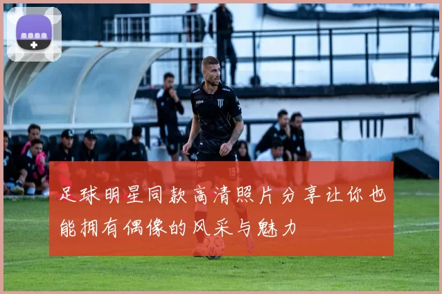 足球明星同款高清照片分享让你也能拥有偶像的风采与魅力