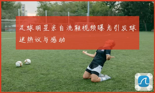 足球明星亲自洗鞋视频曝光引发球迷热议与感动