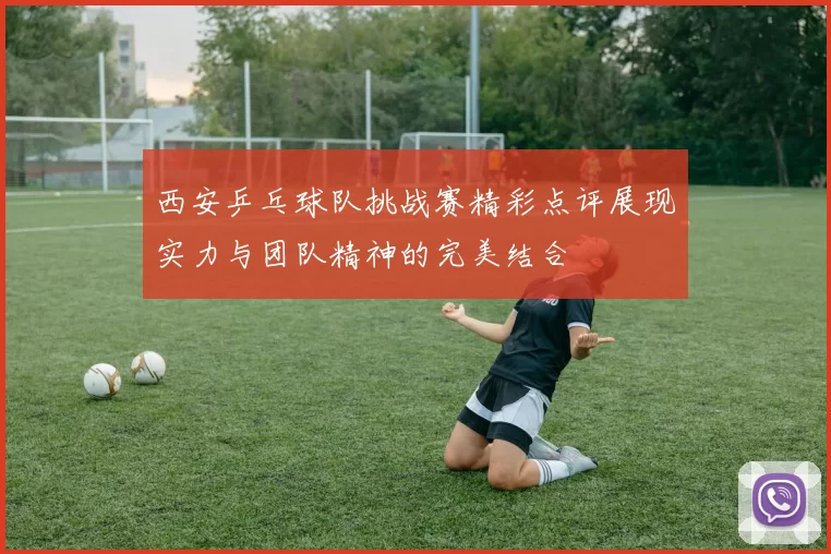 西安乒乓球队挑战赛精彩点评展现实力与团队精神的完美结合