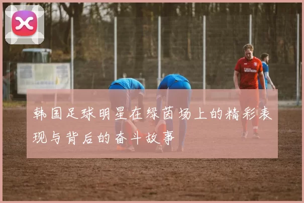 韩国足球明星在绿茵场上的精彩表现与背后的奋斗故事