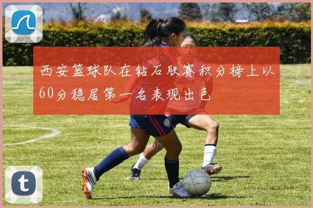 西安篮球队在钻石联赛积分榜上以60分稳居第一名表现出色