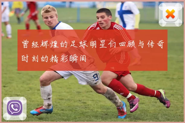 曾经辉煌的足球明星们回顾与传奇时刻的精彩瞬间