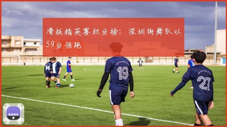 滑板精英赛积分榜：深圳街舞队以59分领跑