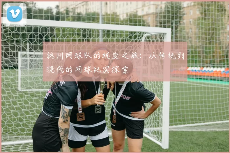 杭州网球队的蜕变之旅：从传统到现代的网球纪实探索